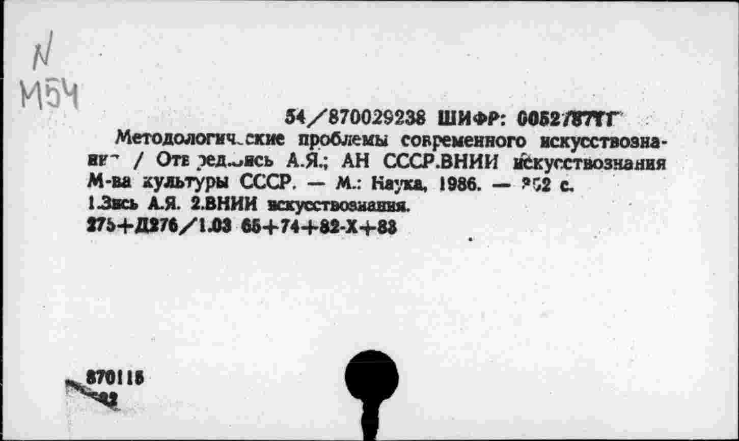 ﻿И5Ч
54/870029238 ШИФР: 0052787ТГ
Методологические проблемы современного нскусствозна-не’ / Оте эед.^ясь А.Я.; АН СССР.ВНИИ искусствознания М-ва культуры СССР. — М.: Наука, 1986. — ?52 с.
1-Звсь А.Я. 2.ВНИИ искусствознания.
275+Д276/1ЛЗ 66+74+82-Х+88
870118